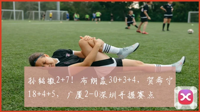 孙铭徽2+7！布朗轰30+3+4，贺希宁18+4+5，广厦2-0深圳手握赛点