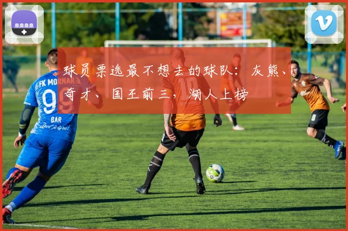 球员票选最不想去的球队：灰熊、奇才、国王前三，湖人上榜