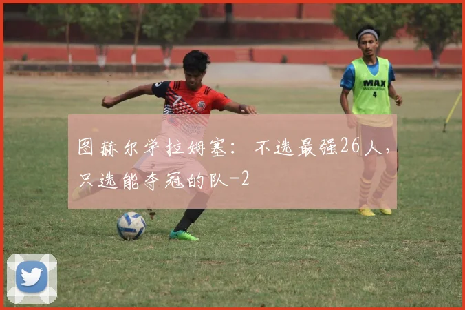 图赫尔学拉姆塞:不选最强26人,只选能夺冠的队