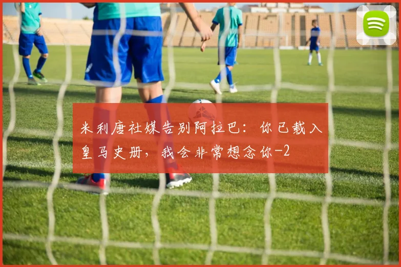 米利唐社媒告别阿拉巴:你已载入皇马史册,我会非常想念你