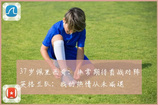 37岁佩里西奇：非常期待首战对阵英格兰队；我的热情从未减退