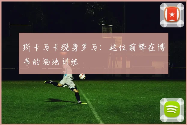 斯卡马卡现身罗马：这位前锋在博韦的场地训练