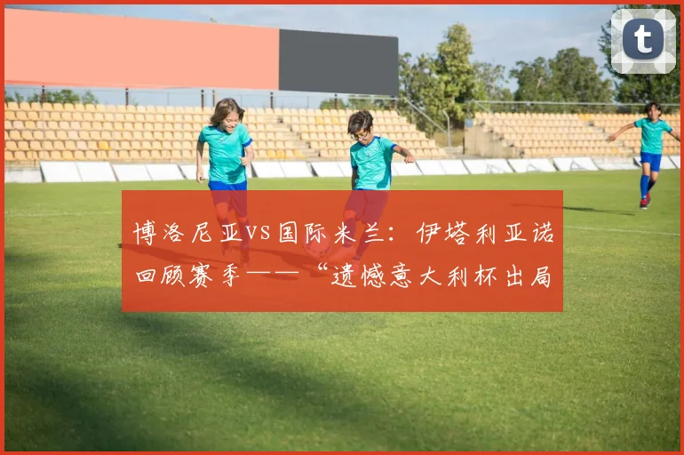 博洛尼亚vs国际米兰:伊塔利亚诺回顾赛季——“遗憾意大利杯出局”