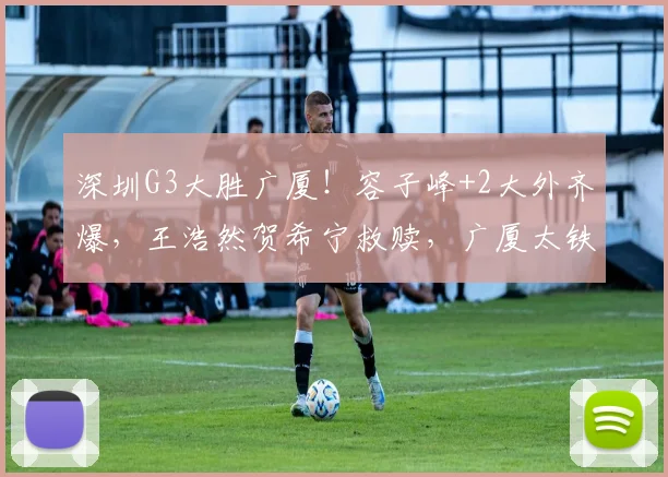 深圳G3大胜广厦!容子峰+2大外齐爆,王浩然贺希宁救赎,广厦太铁