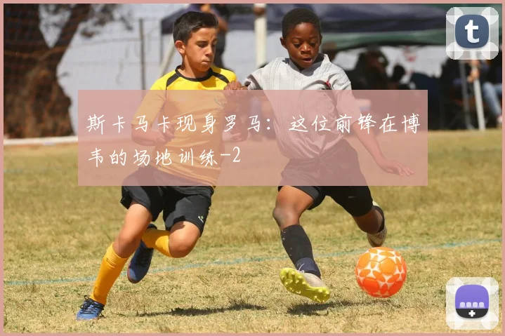 斯卡马卡现身罗马:这位前锋在博韦的场地训练
