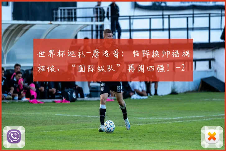 世界杯巡礼-摩洛哥:临阵换帅福祸相依,“国际纵队”再闯四强!