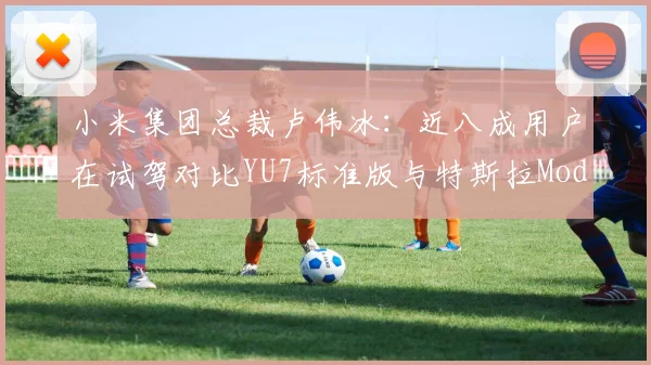 小米集团总裁卢伟冰：近八成用户在试驾对比YU7标准版与特斯拉Model Y后驱版后，选择了小米