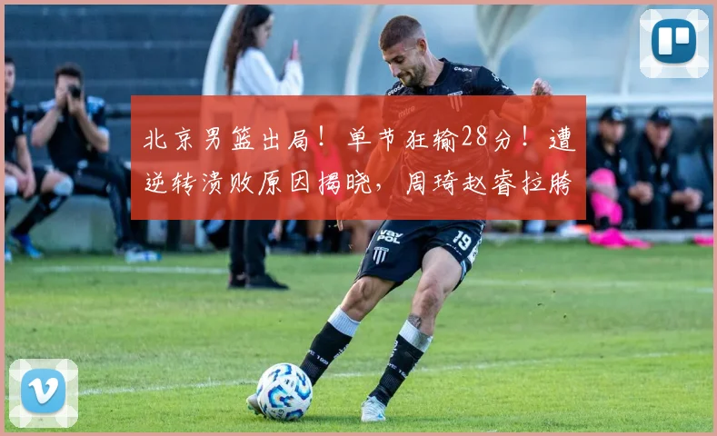 北京男篮出局！单节狂输28分！遭逆转溃败原因揭晓，周琦赵睿拉胯